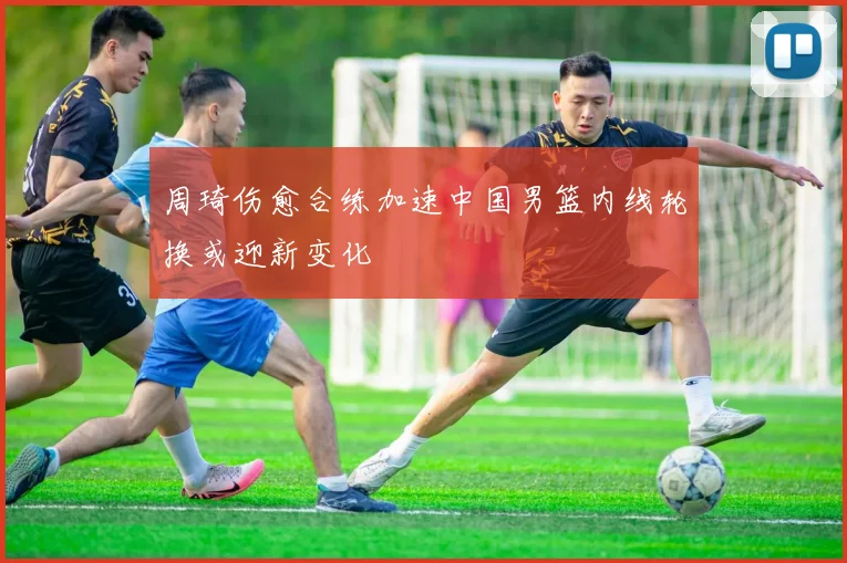 周琦伤愈合练加速中国男篮内线轮换或迎新变化