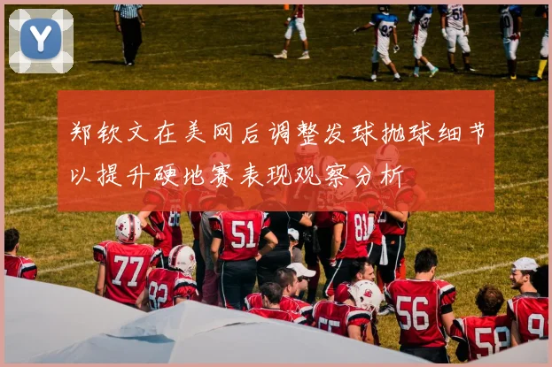 郑钦文在美网后调整发球抛球细节以提升硬地赛表现观察分析