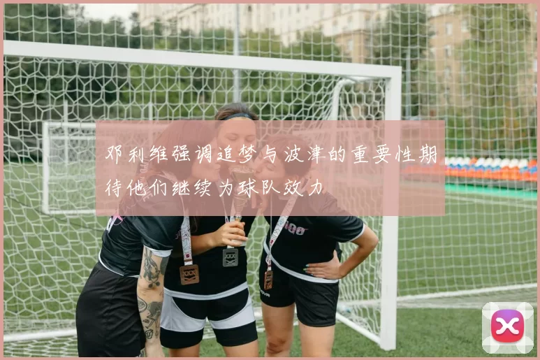邓利维强调追梦与波津的重要性期待他们继续为球队效力