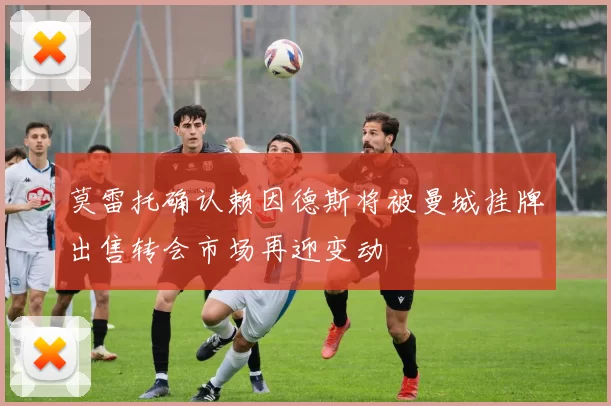 莫雷托确认赖因德斯将被曼城挂牌出售转会市场再迎变动