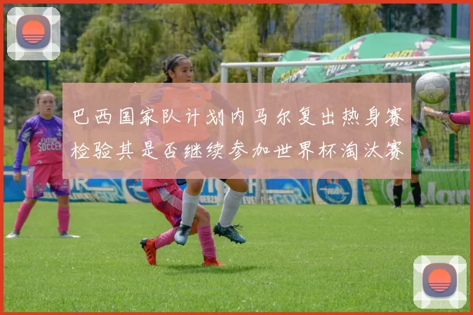 巴西国家队计划内马尔复出热身赛检验其是否继续参加世界杯淘汰赛