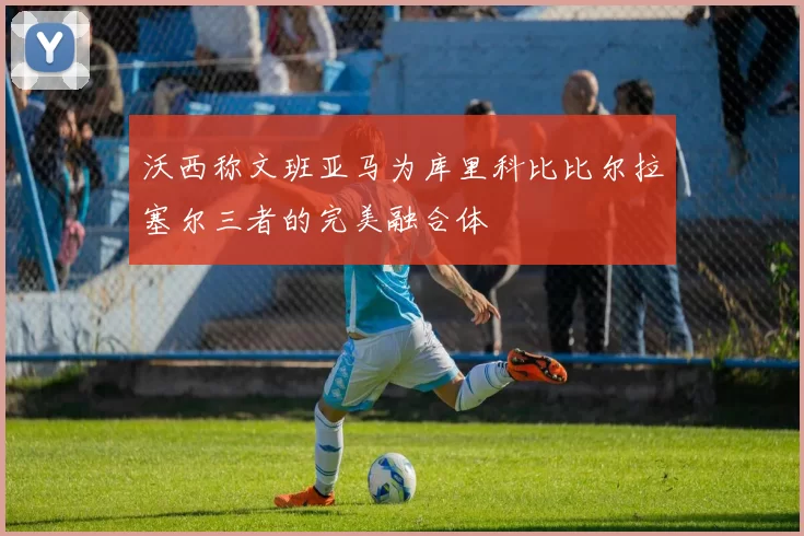 沃西称文班亚马为库里科比比尔拉塞尔三者的完美融合体