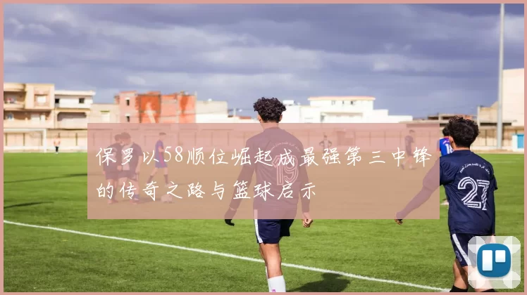 保罗以58顺位崛起成最强第三中锋的传奇之路与篮球启示
