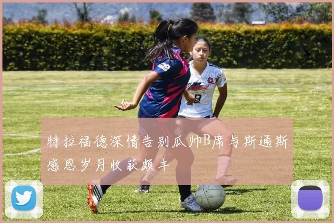 特拉福德深情告别瓜帅B席与斯通斯感恩岁月收获颇丰