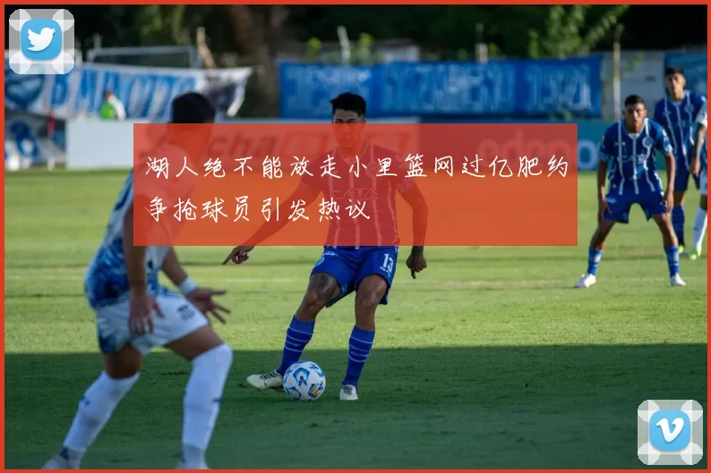 湖人绝不能放走小里篮网过亿肥约争抢球员引发热议