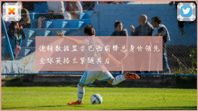 德转数据显示巴西前锋总身价领先全球英格兰紧随其后