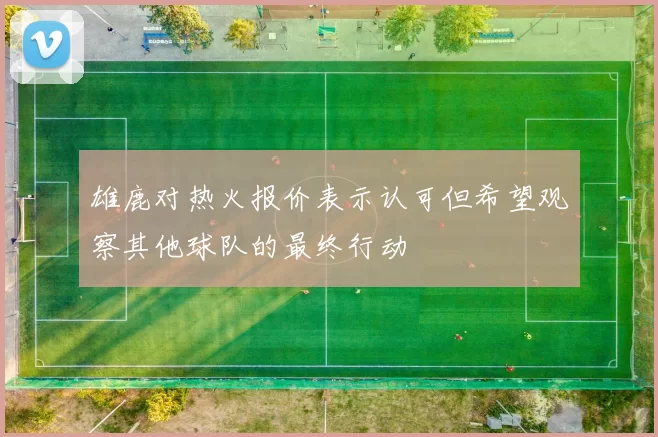 雄鹿对热火报价表示认可但希望观察其他球队的最终行动