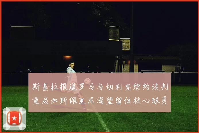 斯基拉报道罗马与切利克续约谈判重启加斯佩里尼渴望留住核心球员