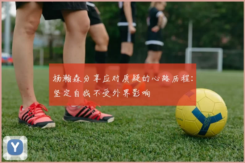 杨瀚森分享应对质疑的心路历程：坚定自我不受外界影响