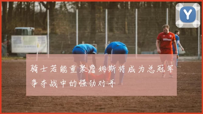 骑士若能重聚詹姆斯将成为总冠军争夺战中的强劲对手