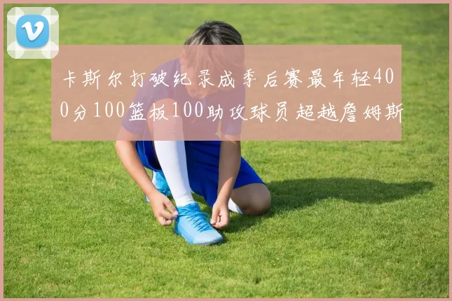 卡斯尔打破纪录成季后赛最年轻400分100篮板100助攻球员超越詹姆斯荣耀时刻