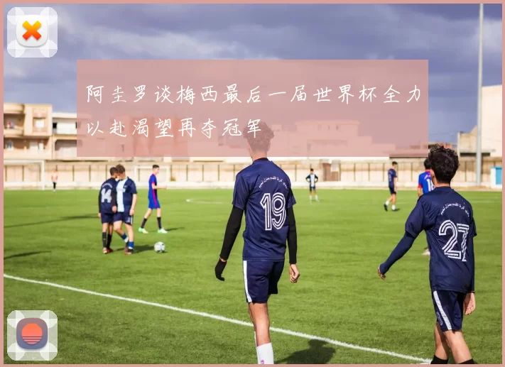 阿圭罗谈梅西最后一届世界杯全力以赴渴望再夺冠军
