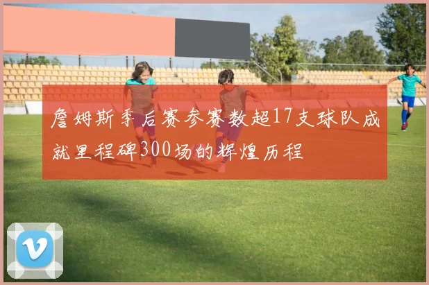 詹姆斯季后赛参赛数超17支球队成就里程碑300场的辉煌历程